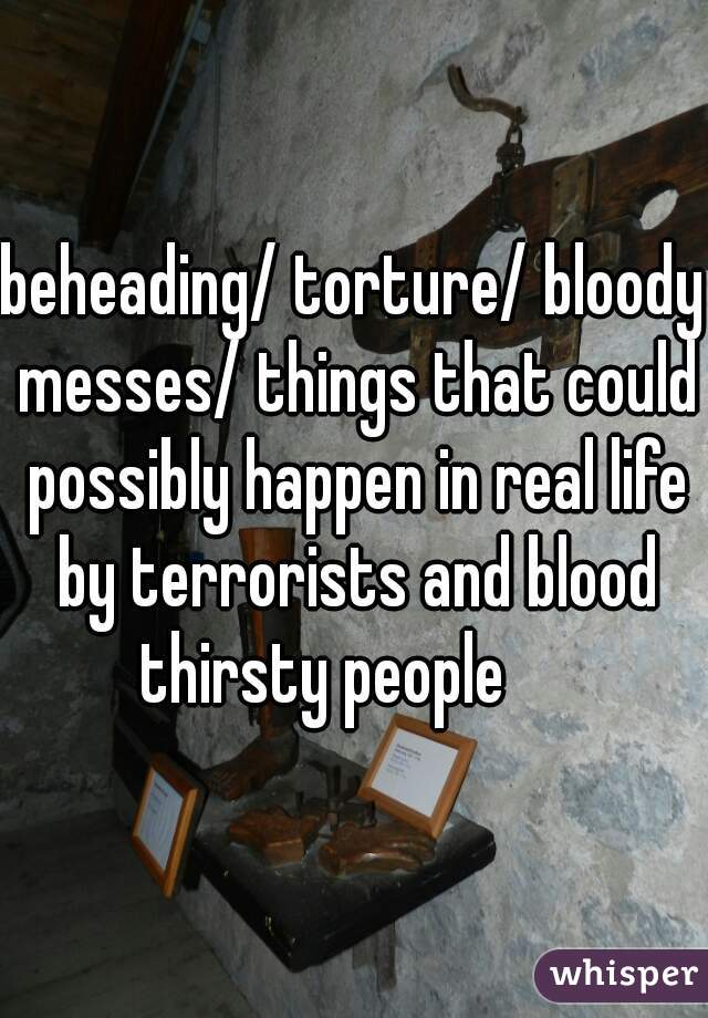 beheading/ torture/ bloody messes/ things that could possibly happen in real life by terrorists and blood thirsty people     