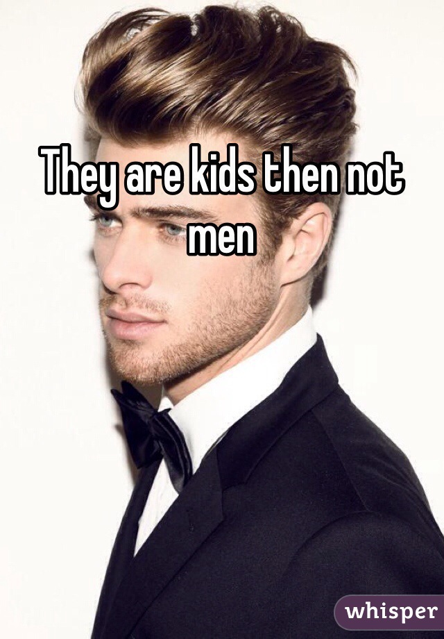 They are kids then not men