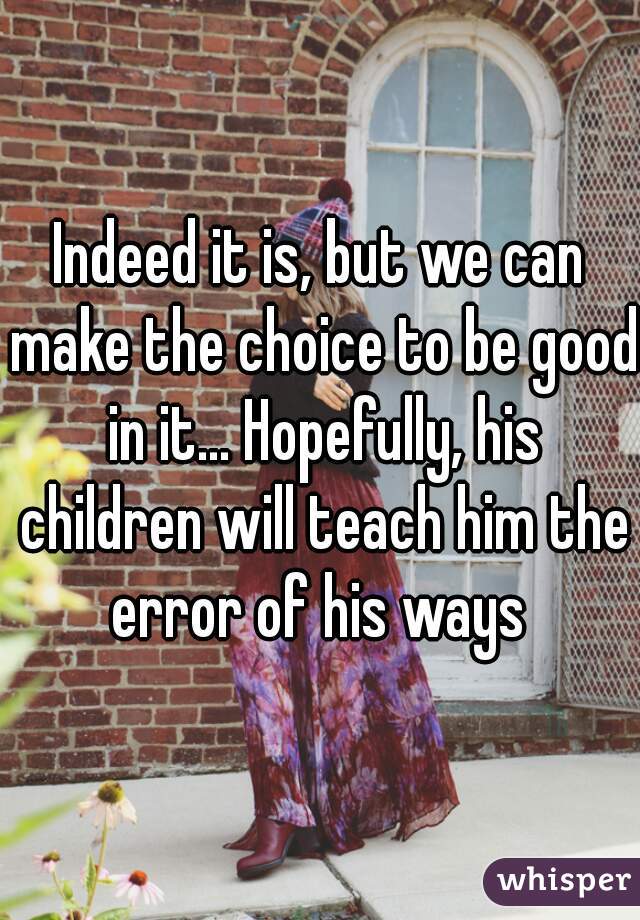 Indeed it is, but we can make the choice to be good in it... Hopefully, his children will teach him the error of his ways 