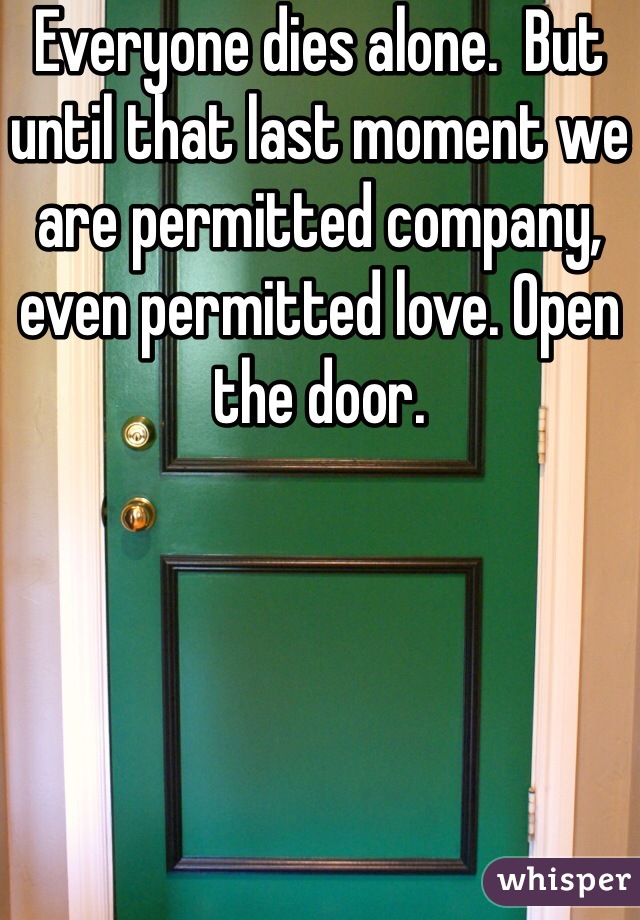 Everyone dies alone.  But until that last moment we are permitted company, even permitted love. Open the door. 