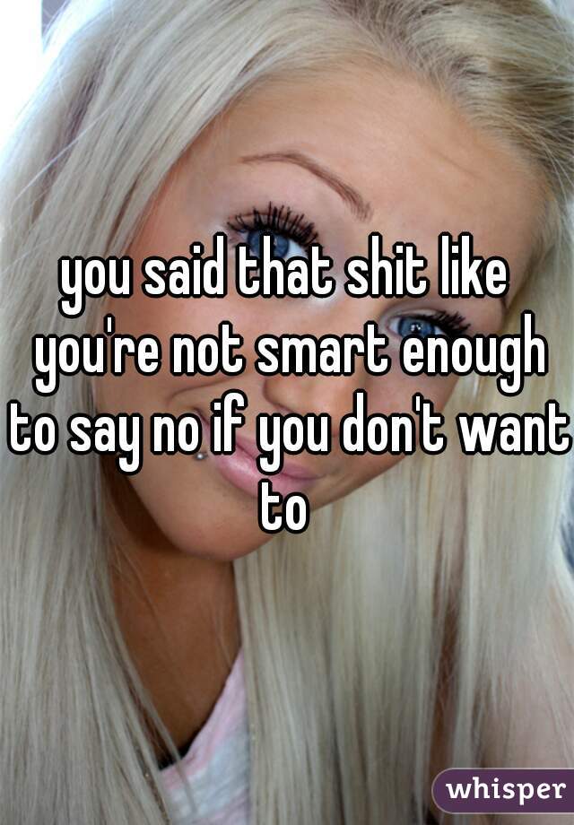 you said that shit like you're not smart enough to say no if you don't want to 