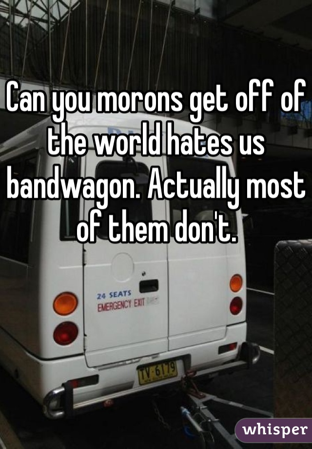 Can you morons get off of the world hates us bandwagon. Actually most of them don't.
