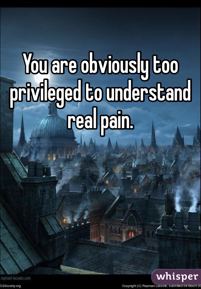 You are obviously too privileged to understand real pain.