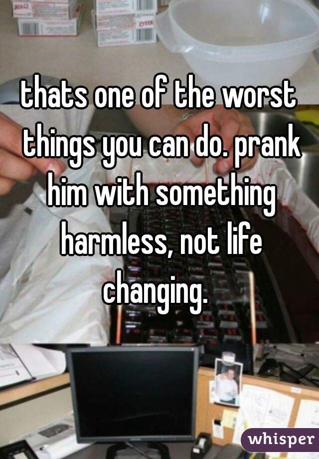 thats one of the worst things you can do. prank him with something harmless, not life changing.  
  
