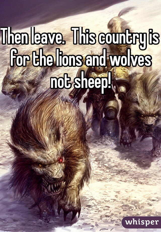 Then leave.  This country is for the lions and wolves not sheep!