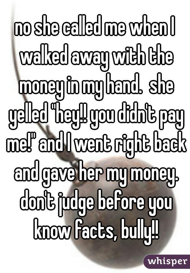 no she called me when I walked away with the money in my hand.  she yelled "hey!! you didn't pay me!" and I went right back and gave her my money. don't judge before you know facts, bully!!