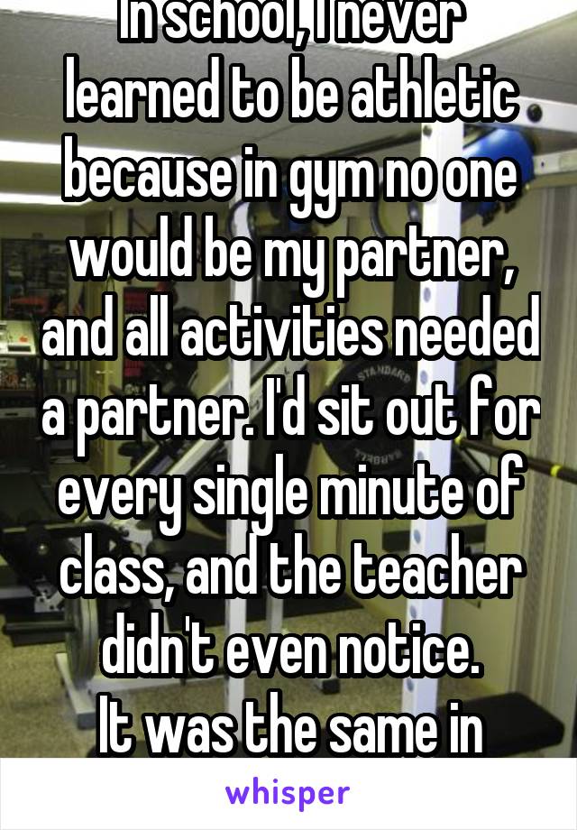 In school, I never learned to be athletic because in gym no one would be my partner, and all activities needed a partner. I'd sit out for every single minute of class, and the teacher didn't even notice.
It was the same in many other classes...