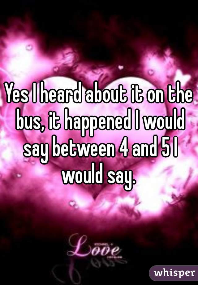 Yes I heard about it on the bus, it happened I would say between 4 and 5 I would say. 