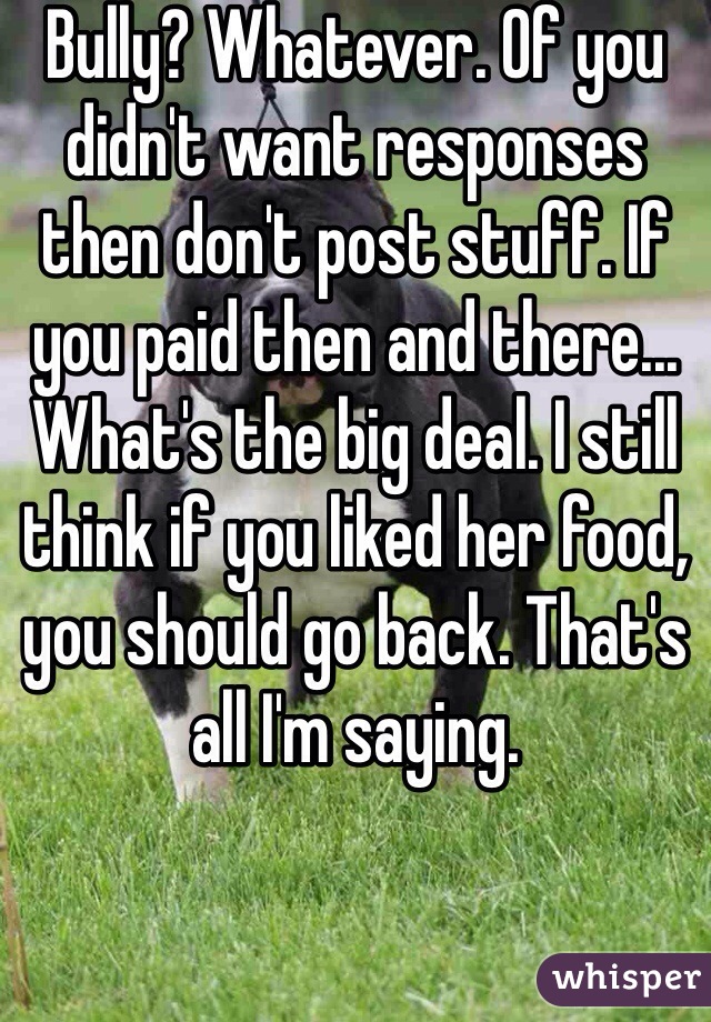 Bully? Whatever. Of you didn't want responses then don't post stuff. If you paid then and there... What's the big deal. I still think if you liked her food, you should go back. That's all I'm saying.