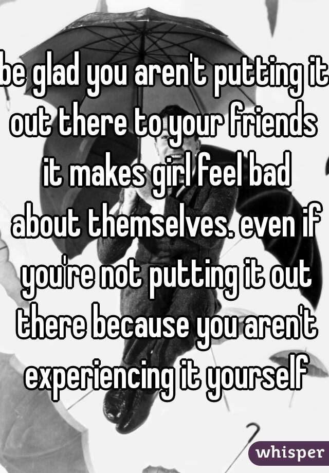 be glad you aren't putting it out there to your friends  it makes girl feel bad about themselves. even if you're not putting it out there because you aren't experiencing it yourself