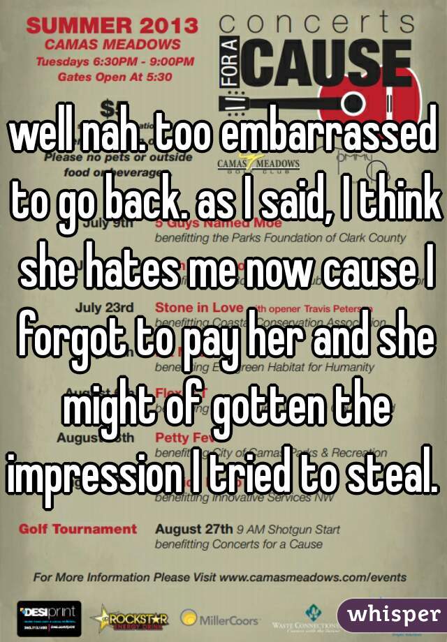 well nah. too embarrassed to go back. as I said, I think she hates me now cause I forgot to pay her and she might of gotten the impression I tried to steal. 