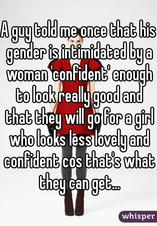 A guy told me once that his gender is intimidated by a woman 'confident' enough to look really good and that they will go for a girl who looks less lovely and confident cos that's what they can get...
