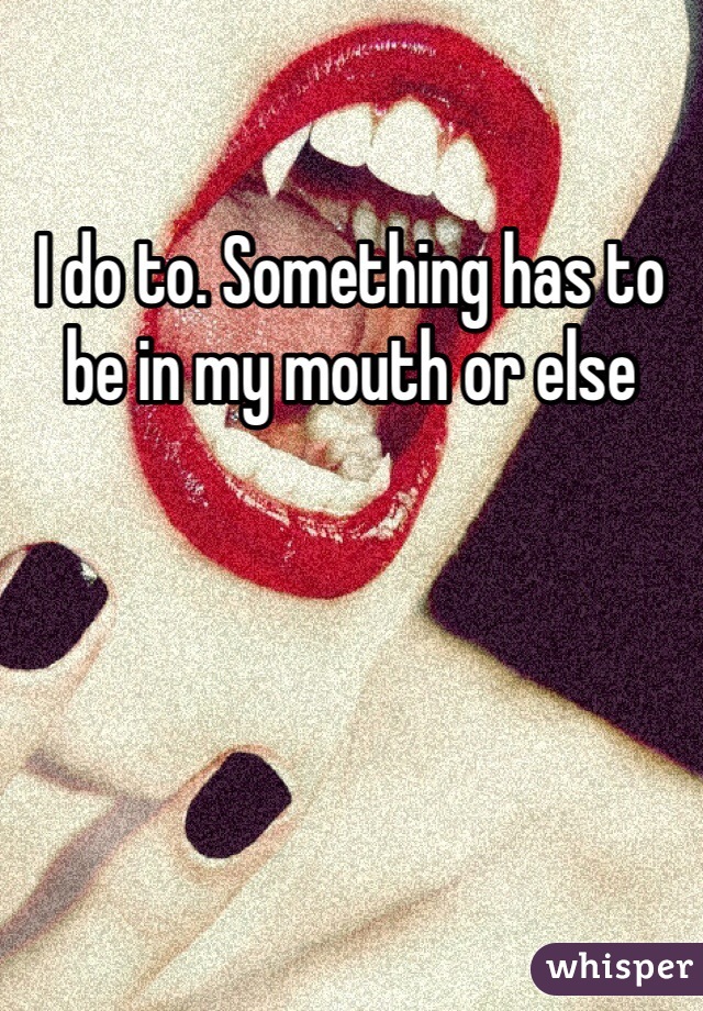 I do to. Something has to be in my mouth or else 