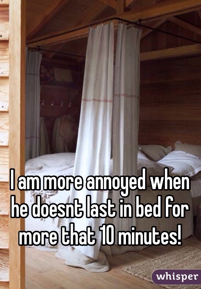 I am more annoyed when he doesnt last in bed for more that 10 minutes!