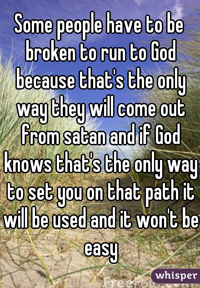 Some people have to be broken to run to God because that's the only way they will come out from satan and if God knows that's the only way to set you on that path it will be used and it won't be easy