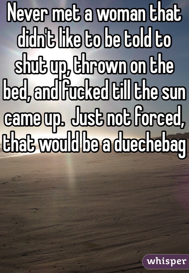 Never met a woman that didn't like to be told to shut up, thrown on the bed, and fucked till the sun came up.  Just not forced, that would be a duechebag
