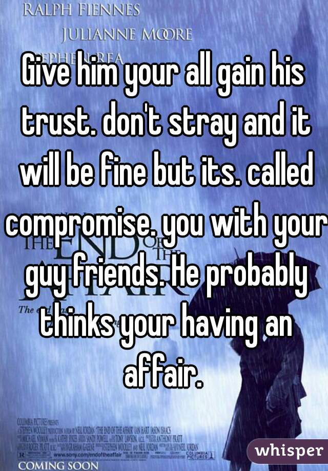 Give him your all gain his trust. don't stray and it will be fine but its. called compromise. you with your guy friends. He probably thinks your having an affair. 