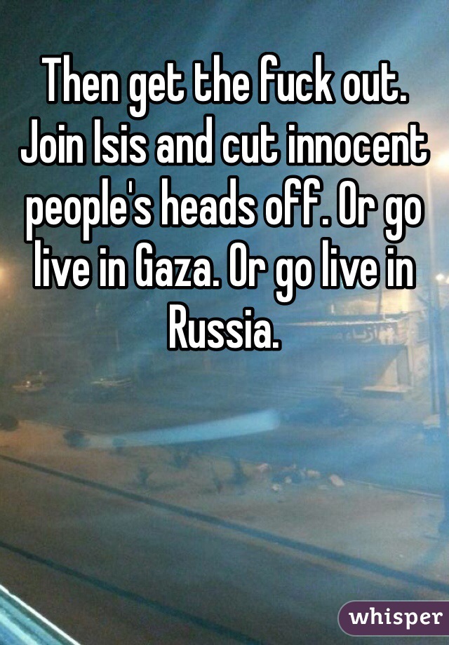 Then get the fuck out. Join Isis and cut innocent people's heads off. Or go live in Gaza. Or go live in Russia.