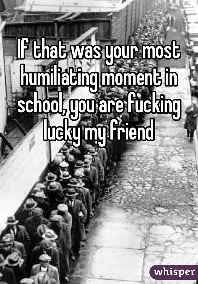 If that was your most humiliating moment in school, you are fucking lucky my friend