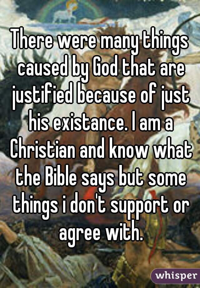 There were many things caused by God that are justified because of just his existance. I am a Christian and know what the Bible says but some things i don't support or agree with.