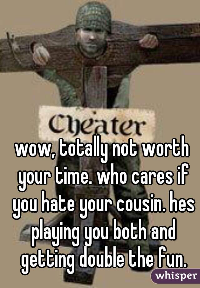 wow, totally not worth your time. who cares if you hate your cousin. hes playing you both and getting double the fun.
