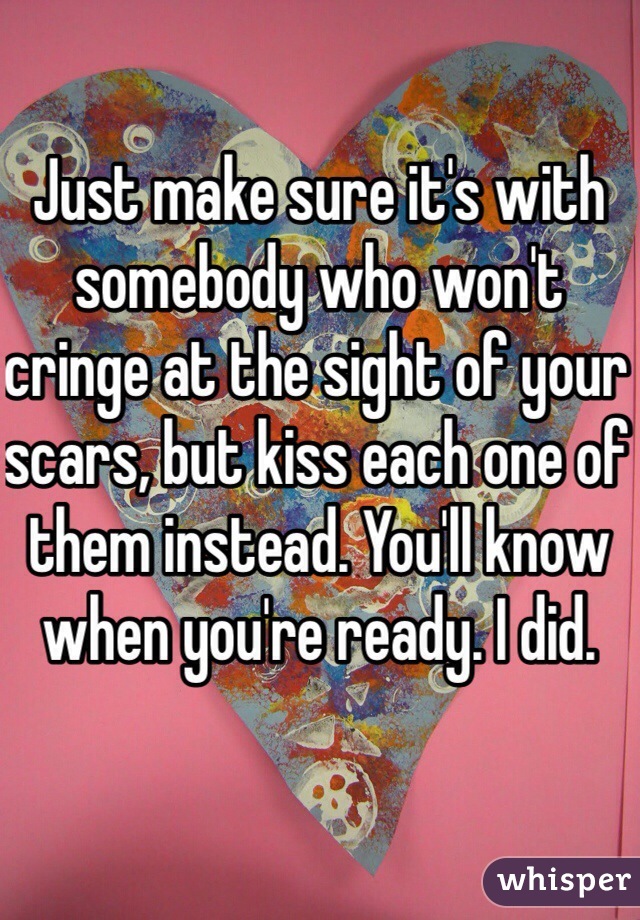 Just make sure it's with somebody who won't cringe at the sight of your scars, but kiss each one of them instead. You'll know when you're ready. I did. 