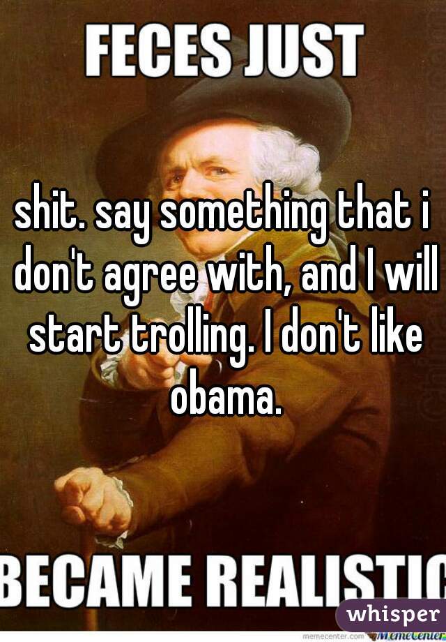 shit. say something that i don't agree with, and I will start trolling. I don't like obama.