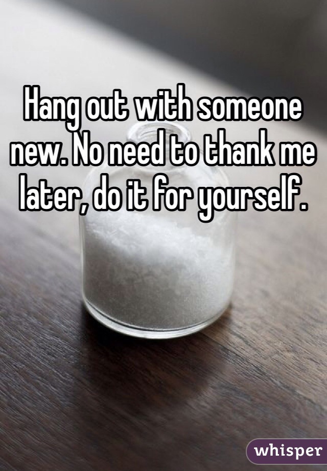 Hang out with someone new. No need to thank me later, do it for yourself.