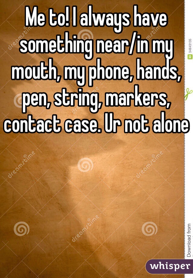 Me to! I always have something near/in my mouth, my phone, hands, pen, string, markers, contact case. Ur not alone 