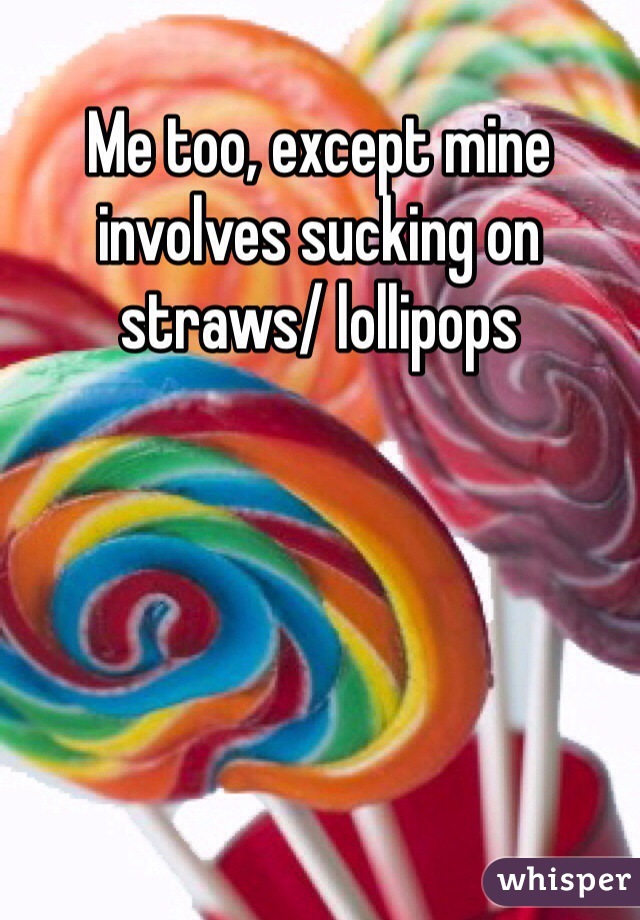 Me too, except mine involves sucking on straws/ lollipops