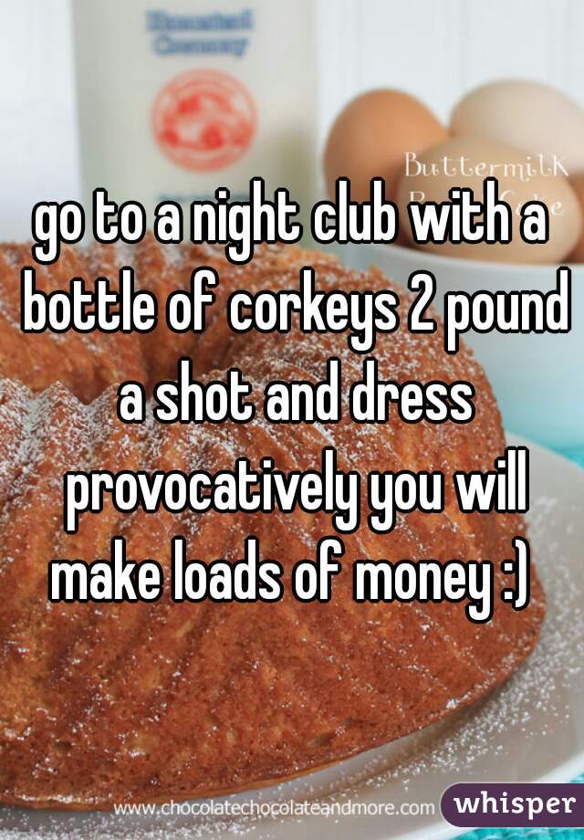 go to a night club with a bottle of corkeys 2 pound a shot and dress provocatively you will make loads of money :) 