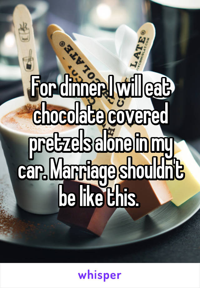 For dinner I will eat chocolate covered pretzels alone in my car. Marriage shouldn't be like this. 