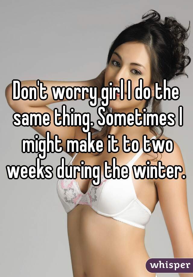 Don't worry girl I do the same thing. Sometimes I might make it to two weeks during the winter. 