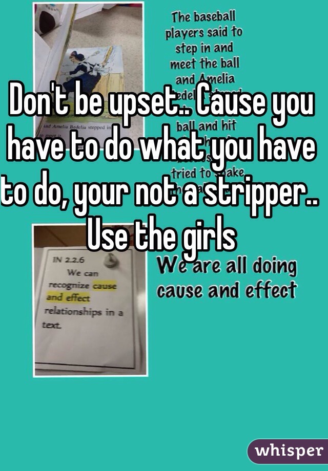 Don't be upset.. Cause you have to do what you have to do, your not a stripper.. Use the girls 