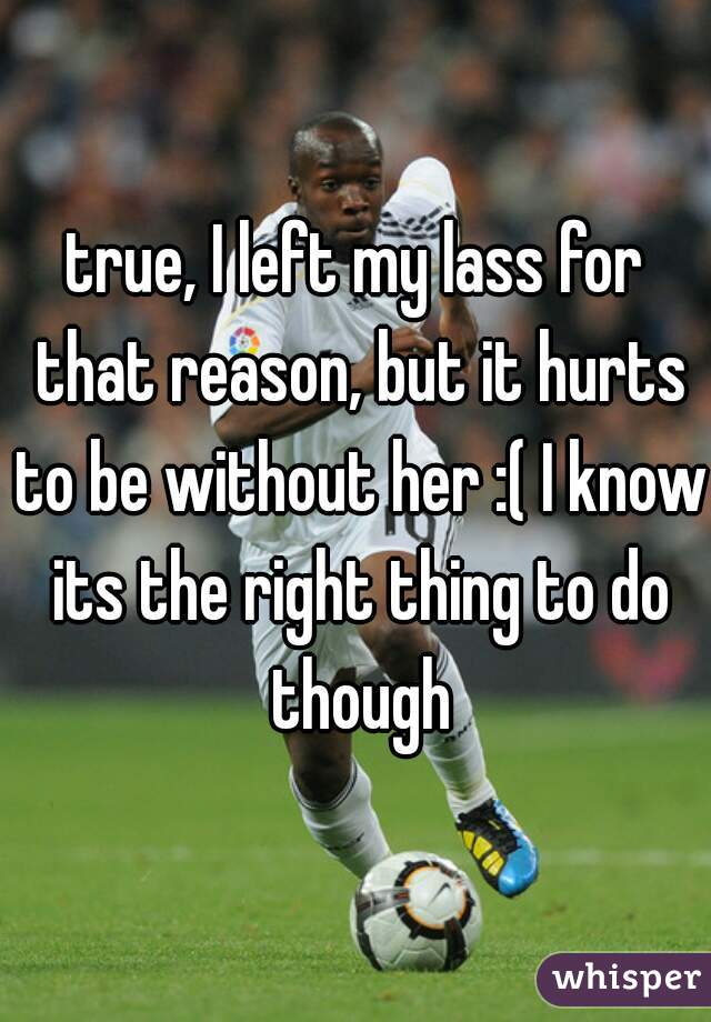 true, I left my lass for that reason, but it hurts to be without her :( I know its the right thing to do though