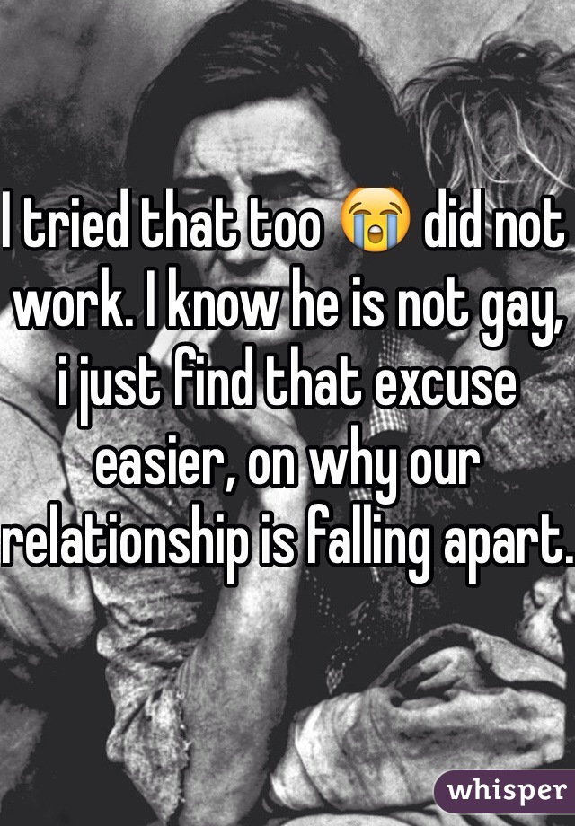 I tried that too 😭 did not work. I know he is not gay, i just find that excuse easier, on why our relationship is falling apart.