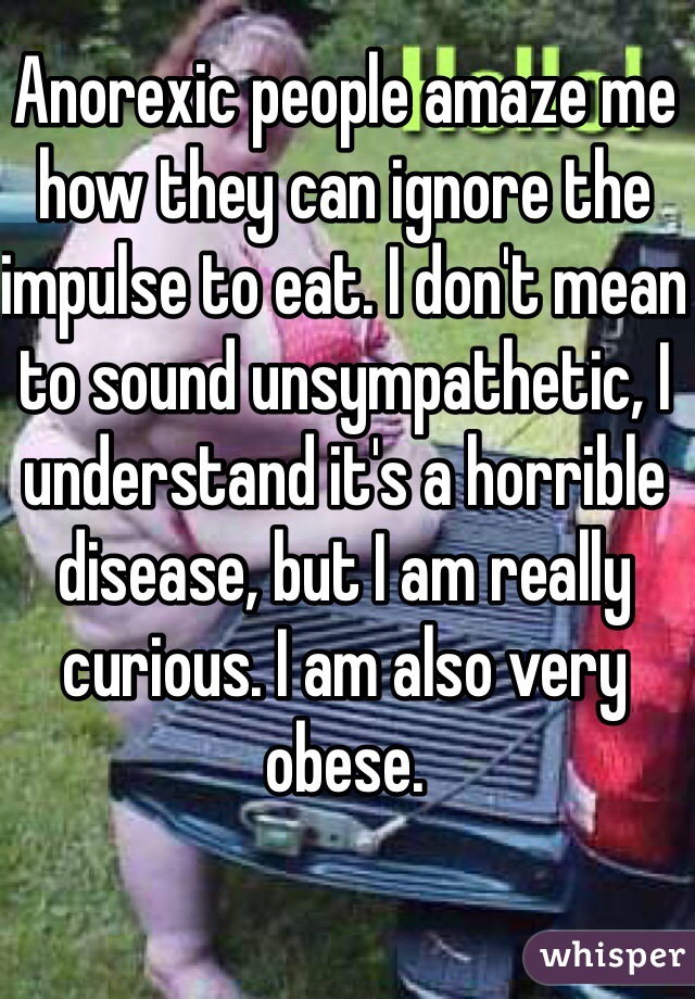 Anorexic people amaze me how they can ignore the impulse to eat. I don't mean to sound unsympathetic, I understand it's a horrible disease, but I am really curious. I am also very obese.