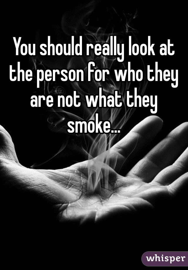 You should really look at the person for who they are not what they smoke...