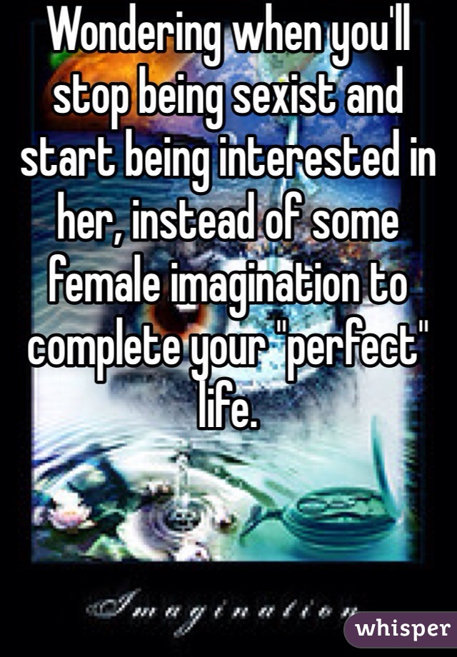 Wondering when you'll stop being sexist and start being interested in her, instead of some female imagination to complete your "perfect" life.