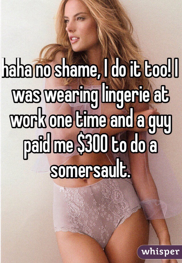 haha no shame, I do it too! I was wearing lingerie at work one time and a guy paid me $300 to do a somersault. 