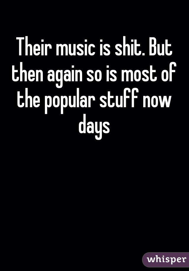 Their music is shit. But then again so is most of the popular stuff now days 