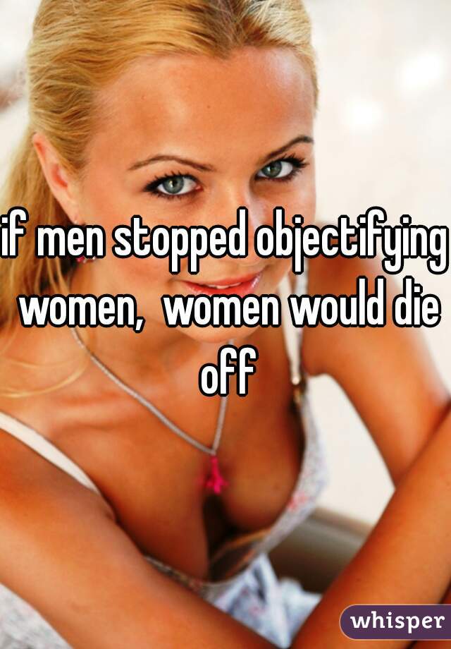 if men stopped objectifying women,  women would die off