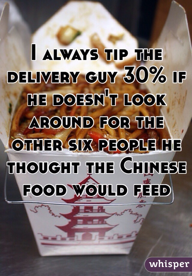 I always tip the delivery guy 30% if he doesn't look around for the other six people he thought the Chinese food would feed
