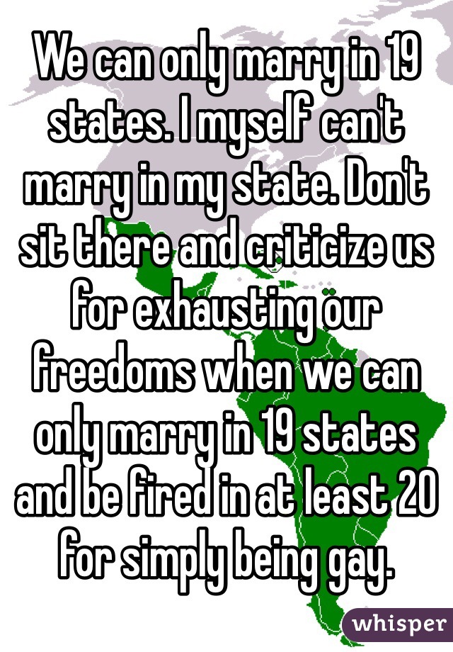 We can only marry in 19 states. I myself can't marry in my state. Don't sit there and criticize us for exhausting our freedoms when we can only marry in 19 states and be fired in at least 20 for simply being gay. 