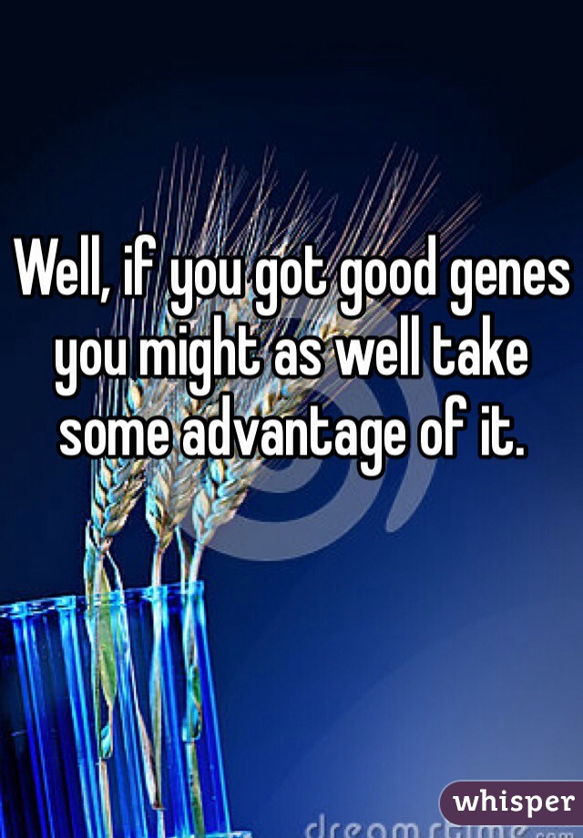 Well, if you got good genes you might as well take some advantage of it. 