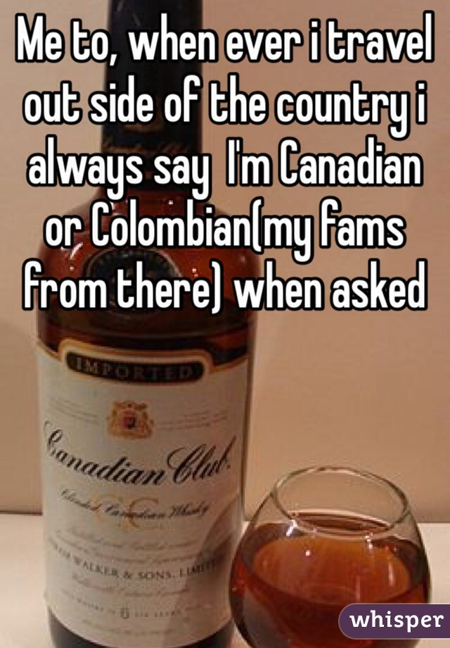 Me to, when ever i travel out side of the country i always say  I'm Canadian or Colombian(my fams from there) when asked