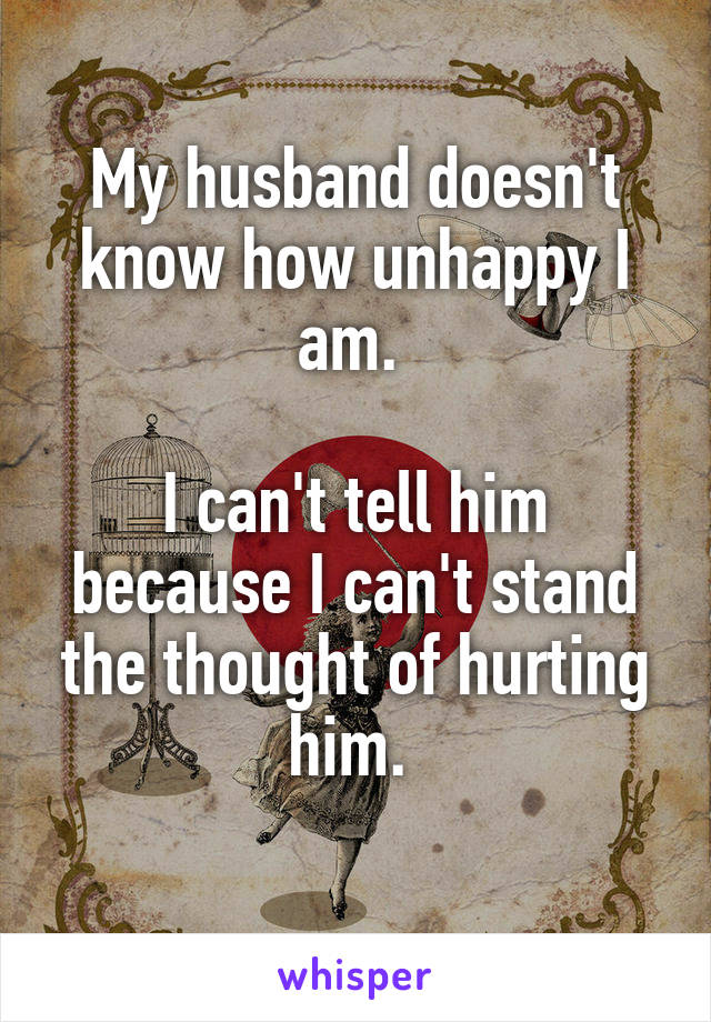 My husband doesn't know how unhappy I am. 

I can't tell him because I can't stand the thought of hurting him. 
