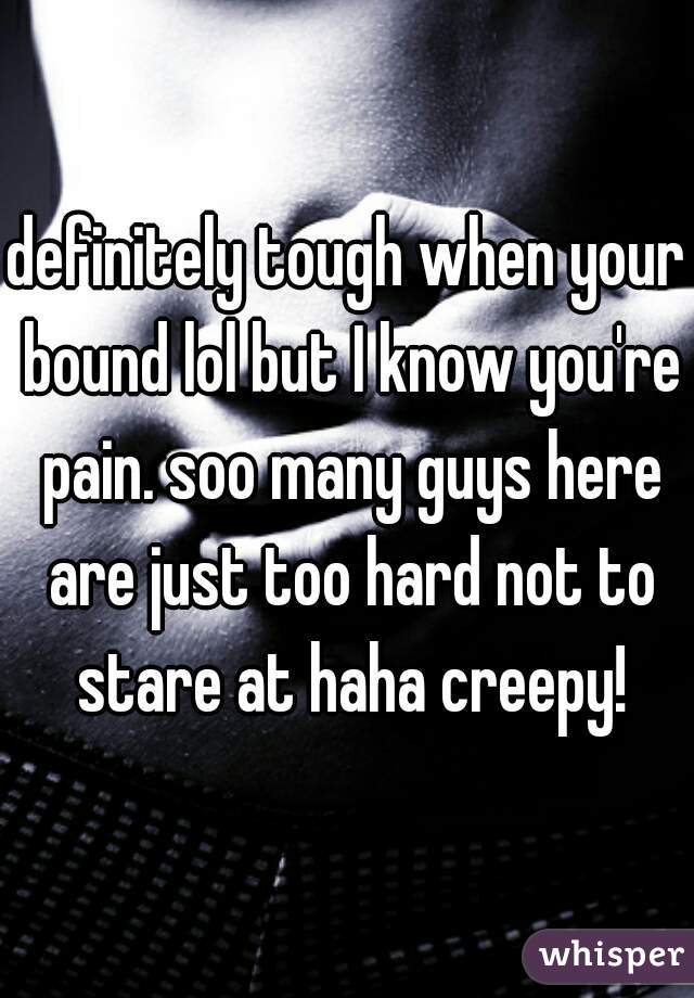 definitely tough when your bound lol but I know you're pain. soo many guys here are just too hard not to stare at haha creepy!