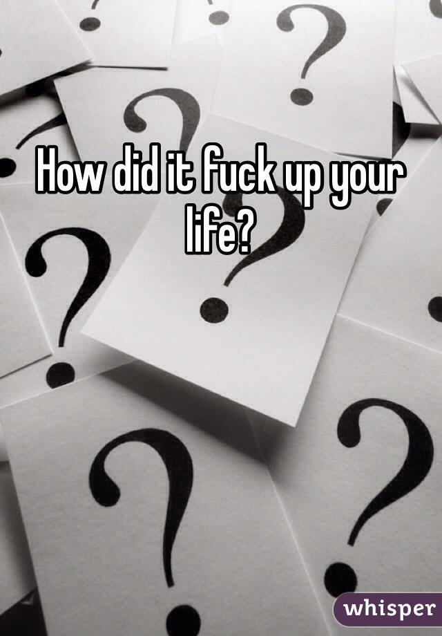 How did it fuck up your life? 
