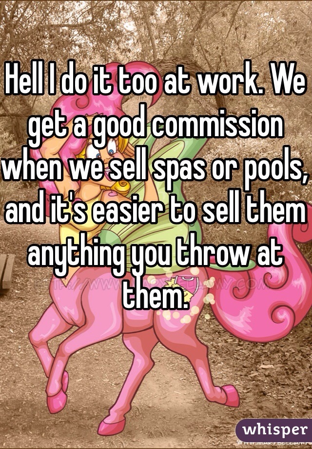 Hell I do it too at work. We get a good commission when we sell spas or pools, and it's easier to sell them anything you throw at them.